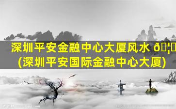 深圳平安金融中心大厦风水 🦉 (深圳平安国际金融中心大厦)